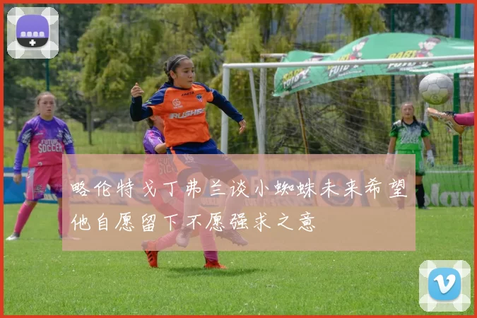 略伦特戈丁弗兰谈小蜘蛛未来希望他自愿留下不愿强求之意