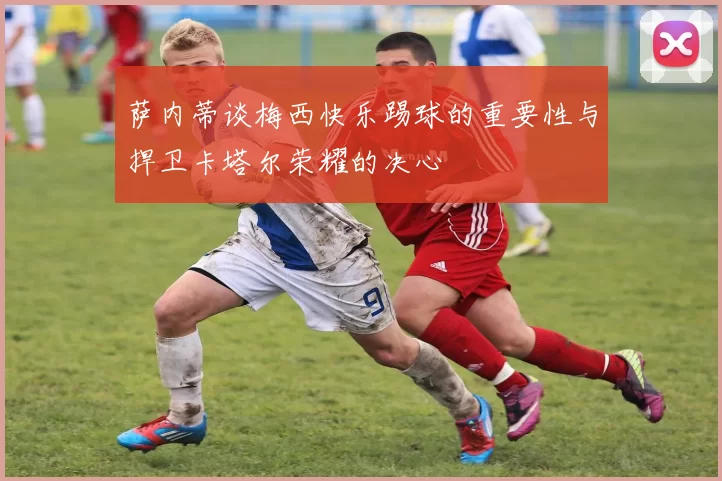 萨内蒂谈梅西快乐踢球的重要性与捍卫卡塔尔荣耀的决心