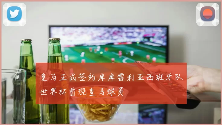 皇马正式签约库库雷利亚西班牙队世界杯首现皇马球员