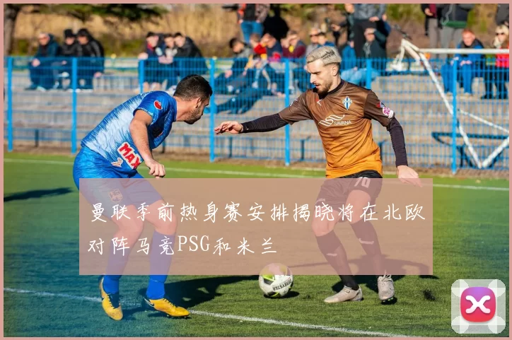 曼联季前热身赛安排揭晓将在北欧对阵马竞PSG和米兰