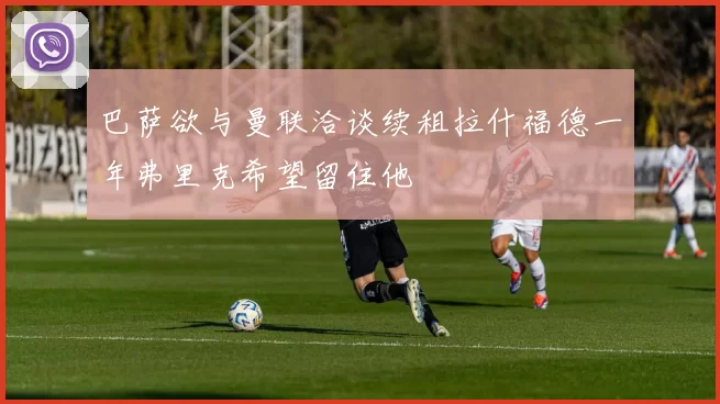 巴萨欲与曼联洽谈续租拉什福德一年弗里克希望留住他