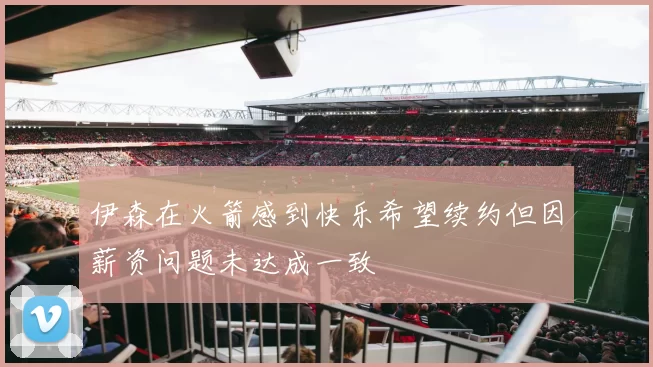 伊森在火箭感到快乐希望续约但因薪资问题未达成一致