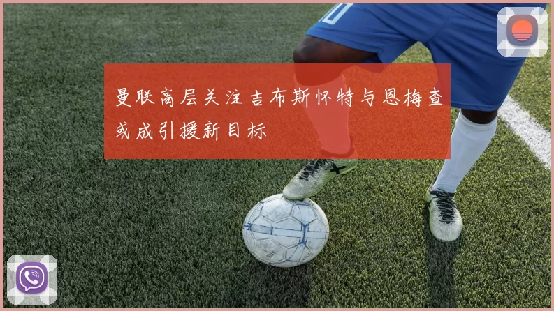 曼联高层关注吉布斯怀特与恩梅查或成引援新目标