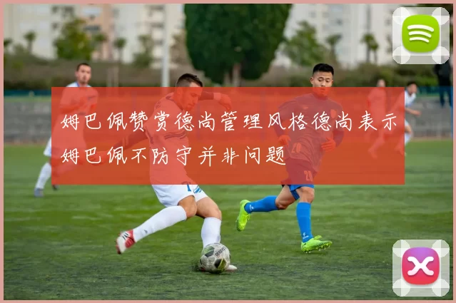姆巴佩赞赏德尚管理风格德尚表示姆巴佩不防守并非问题