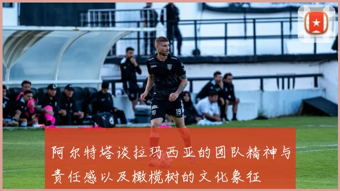 阿尔特塔谈拉玛西亚的团队精神与责任感以及橄榄树的文化象征